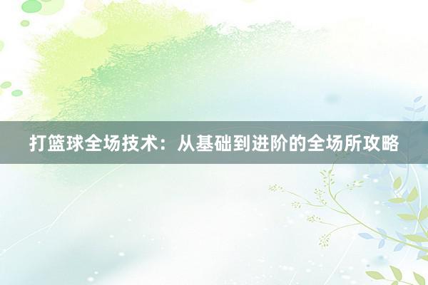 打篮球全场技术：从基础到进阶的全场所攻略